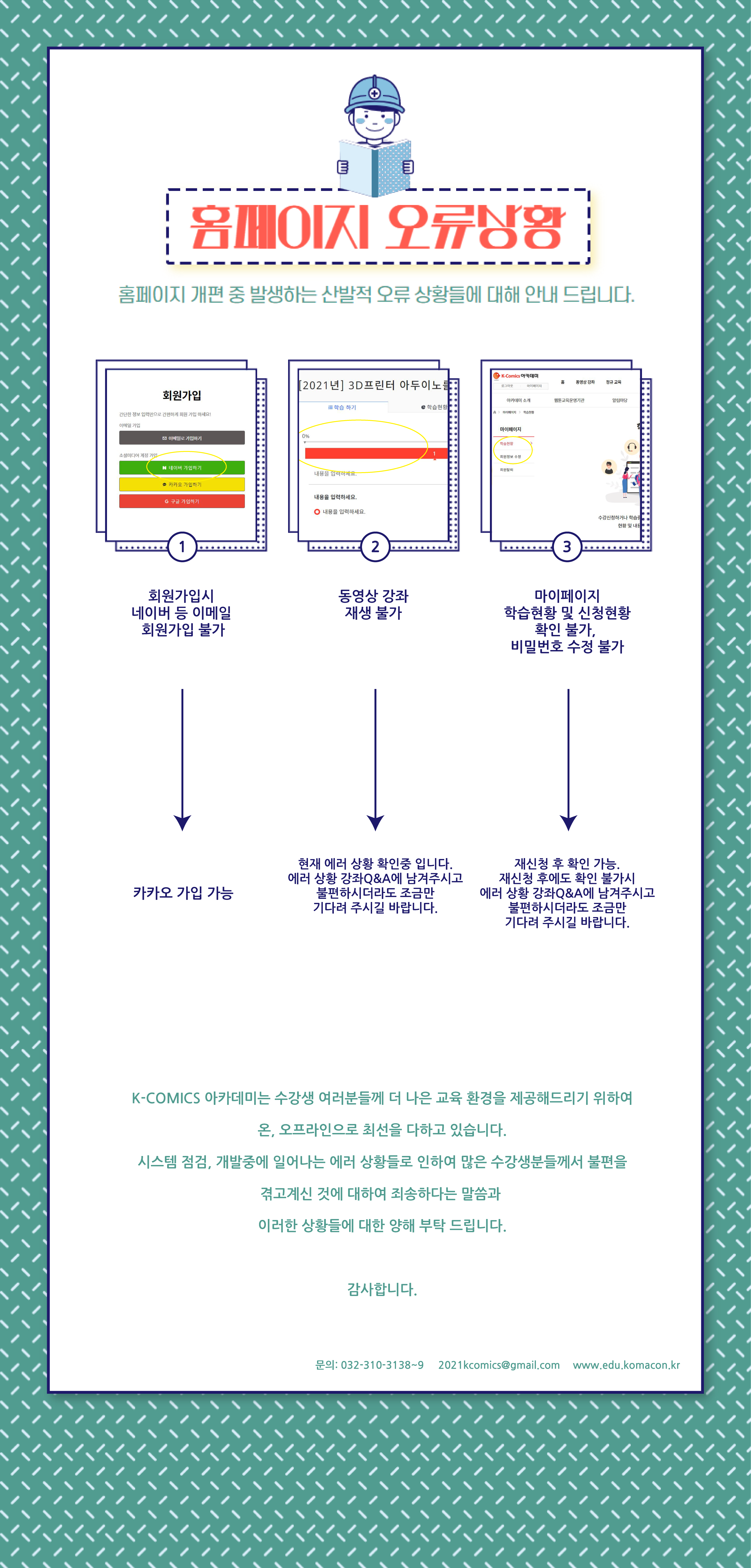 홈페이지 오류상황/홈페이지 개편 중 발생하는 산발적 오류 상황들에 대해 안내드립니다./1. 회원가입시 네이버 등 이메일 회원가입 불가→카카오 가입 가능/2. 동영상 강좌 재생 불가→현재 에러 상황 확인중 입니다. 에러 상황 강좌Q&A에 남겨주시고 불편하시더라도 조금만 기다려 주시길 바랍니다./3. 마이페이지 학습현황 및 신청현황 확인 불가, 비밀번호 수정 불가→재신청 후 확인 가능. 재싱청 후에도 확인 불가시 에러 상황 강좌Q&A에 남겨주시고 불편하시더라도 조금만 기다려 주시길 바랍니다./K-COMICS 아카데미는 수강생 여러분들께 더 나은 교육 환경을 제공해드리기 위하여 온,오프라인으로 최선을 다하고 있습니다./시스템 점검, 개발중에 일어나는 에러 상황들로 인하여 많은 수강생분들꼐서 불편을 겪고 계신 것에 대하여 죄송하다는 말씀과 이러한 상황들에 대한 양해 부탁드립니다./감사합니다. 문의:032-310-3138~9 2021kcomics@gmail.com www.edu.komanco.kr