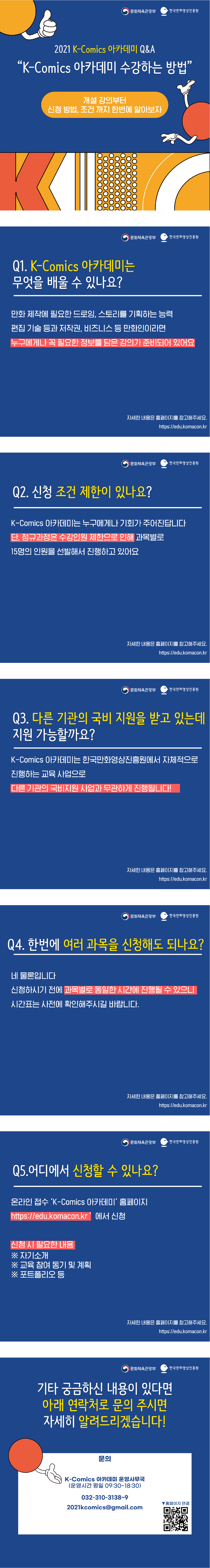 문화체육관광부 | 한국만화영상진흥원 | 2021 K-Comics 아카데미 Q&A | 'K-Comics 아카데미 수강하는 방법' - 개설 강의부터 신청 방법, 조건까지 한번에 알아보자 | 문화체육관광부 | 한국만화영상진흥원 | Q1. K-Comics 아카데미는 무엇을 배울 수 있나요? - 만화 제작에 필요한 드로잉, 스토리를 기획하는 능력 편집 기술 등과 저작권, 비즈니스 등 만화인이라면 누구에게나 꼭 필요한 정보를 담은 강의가 준비되어 있어요 | 자세한 내용은 홈페이지를 참고해주세요. http://edu.komacon.kr | 문화체육관광부 | 한국만화영상진흥원 | Q2. 신청 조건 제한이 있나요? - K-Komics 아카데미는 누구에게나 기회가 주어진답니다. 단, 정규과정은 수강인원 제한으로 인해 과목별로 15명의 인원을 선발해서 진행하고 있어요 | 자세한 내용은 홈페이지를 참고해주세요. http://edu.komacon.kr | 문화체육관광부 | 한국만화영상진흥원 | Q3. 다른 기관의 국비 지원을 받고 있는데 지원 가능할까요? - K-Komics 아카데미는 한국만화영상진흥원에서 자체적으로 진행하는 교육 사업으로 다른 기관의 국비지원 사업과 무관하게 진행됩니다! | 자세한 내용은 홈페이지를 참고해주세요. http://edu.komacon.kr | 문화체육관광부 | 한국만화영상진흥원 | Q4. 한번에 여러 과목을 신청해도 되나요? - 네 물론입니다. 신청하시기 전에 과목별로 동일한 시간에 진행될 수 있으니 시간표는 사전에 확인해주시길 바랍니다. | 자세한 내용은 홈페이지를 참고해주세요. http://edu.komacon.kr | 문화체육관광부 | 한국만화영상진흥원 | Q5. 어디에서 신청할 수 있나요? - 온라인 접수 'K-Comics 아카데미' 홈페이지 http://edu.komacon.kr' 에서 신청, 신청 시 필요한 내용 ※자기소개 ※교육 참여 동기 및 계획 ※포트폴리오 등 | 자세한 내용은 홈페이지를 참고해주세요. http://edu.komacon.kr | 문화체육관광부 | 한국만화영상진흥원 | 기타 궁금하신 내용이 있다면 아래 연락처로 문의 주시면 자세히 알려드리겠습니다! - 문의 : K-Comics 아카데미 운영사무국(운영시간 평일 09:30~18:30) 032-310-3138~9, 2021kcomics@gmail.com | ▼ 홈페이지 연결