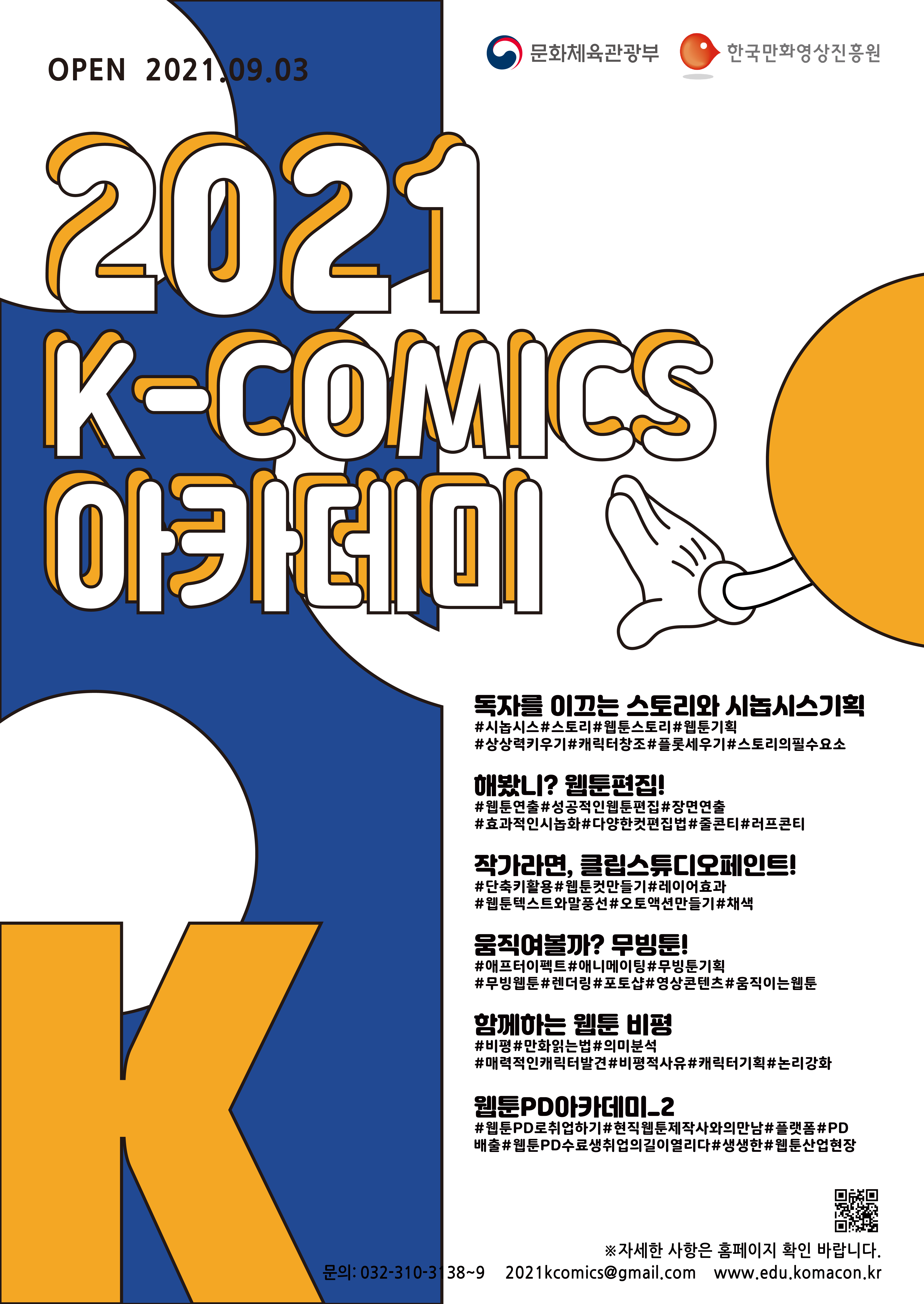 문화체육관광부 | 한국만화영상진흥원 | OPEN 2021.09.03. | 2021년 K-COMICS 아카데미 | ■ 독자를 이끄는 스토리와 시놉시스기획 - #시놉시스 #스토리 #웹툰스토리 #웹툰기획 #상상력키우기 #캐릭터창조 #플롯세우기 #스토리의필수요소 | ■ 해봤니? 웹툰편집! - #웹툰연출 #성공적인웹툰편집 #장면연출 #효과적인시놉화 #다양한컷편집법 #줄콘티 #러브콘티 | ■ 작가라면, 클립스튜디오페인트! - #단축키활용 #웹툰컷만들기 #레이어효과 #웹툰텍스트와말풍선 #오토액션만들기 #채색 | ■ 움직여볼까? 무빙툰! - #애프터이펙트 #애니메이팅 #무빙툰기획 #무빙웹툰 #랜더링 #포토샵 #영상콘텐트 #움직이는웹툰 | ■ 함께하는 웹툰 비평 - #비평 #만화읽는법 #의미분석 #매력적인캐릭터발견 #비평적사유 #캐릭터기획 #논리강화 | ■ 웹툰PD아카데미_2 - #웹툰PD로취업하기 #현직웹툰제작사와의만남 #플랫폼 #PD배출 #웹툰PD수료생취업의길이열리다 #생생한 #웹툰산업현장 | ※자세한 사항은 홈페이지 확인 바랍니다. | 문의 : 032-310-3138~9,  2021komics@gmail.com, edu.komacon.kr