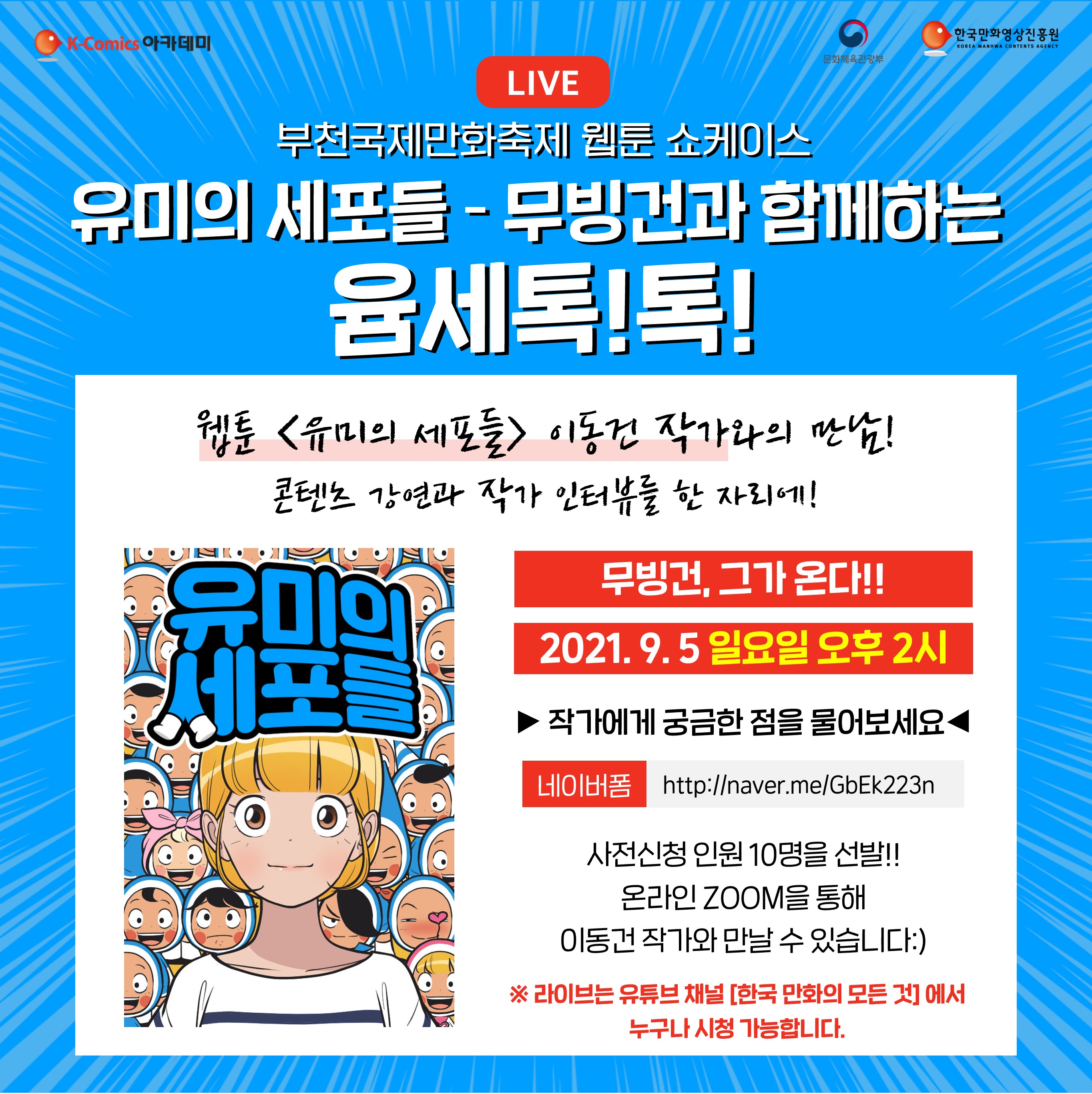 K-COMICS 아카데미 | 문화체육관광부 | 한국만화영상진흥원 | LIVE 부천국제만화축제 웹툰 쇼케이스 | 유미의 세포들 - 무빙건과 함께하는 윰세톡!톡! | 웹툰 '유미의 세포들' 이동건 작가와의 만남! 콘텐츠 강연과 작가 인터뷰를 한 자리에! | 유미의 세포들 | 무빙건, 그가 온다! 2021.9.5 일요일 오후 2시 ▶ 작가에게 궁금한 점을 물어보세요 ◀ | 네어버폼 : http://naver.me/GbEk223n | 사전신청 인원 10명을 선발!! 온라인 ZOOM을 통해 이동건 작가와 만날 수 있습니다:) | ※ 라이브는 유튜브 채널 [한국 만화의 모든 것]에서 누구나 시청 가능합니다.