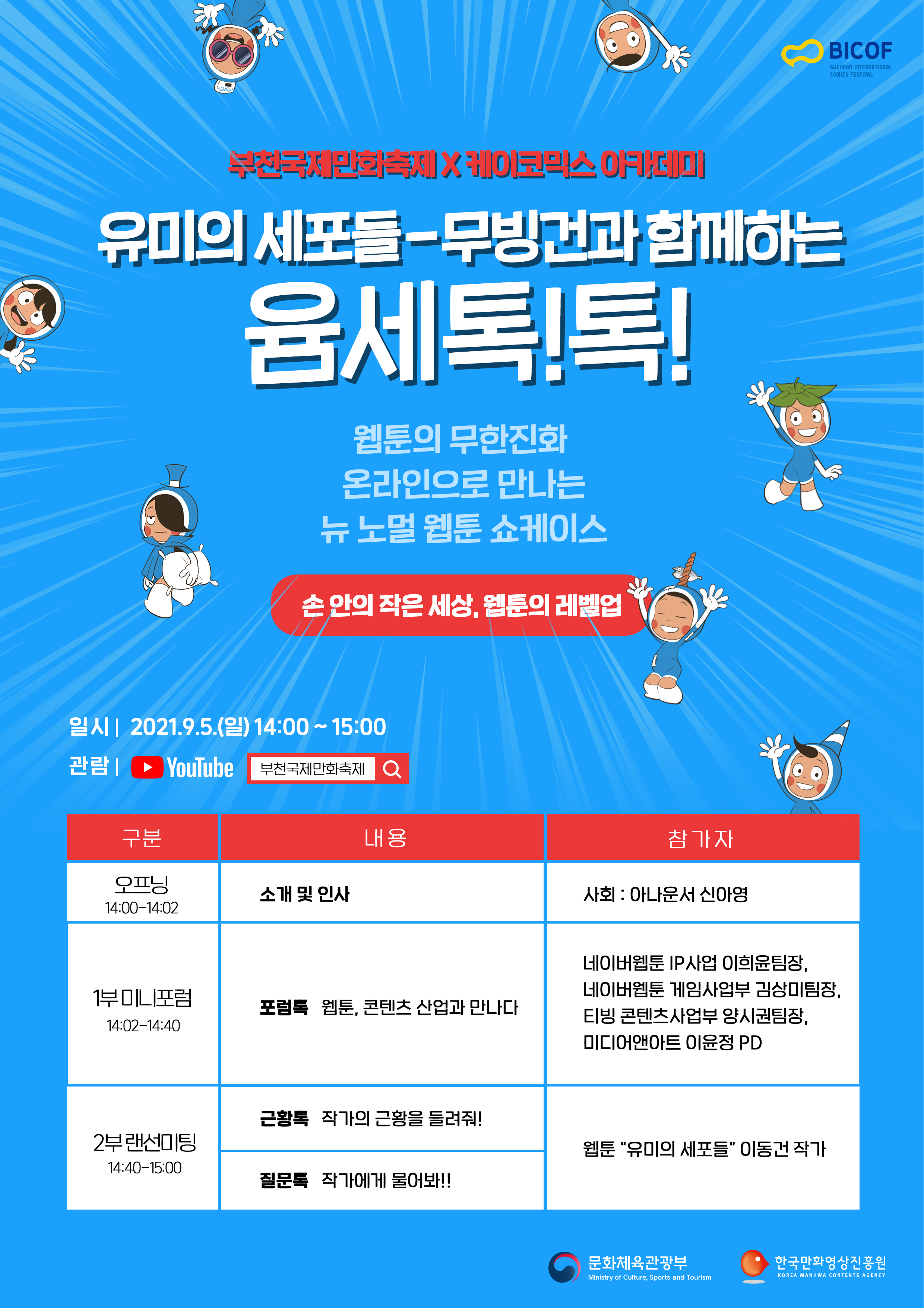 BICOF(Bucheon International Comics Festival) | 부턴국제만화축제 X 케이코믹스 아카데미 | 유미의 세포들 - 무빙건과 함께하는 윰세톡!톡! | 웹툰의 무한진화 온라인으로 만나는 뉴 노멀 웹툰 쇼케이스 | 손 안의 작은 세상, 웹툰의 레벨업 | 일시 : 2021.9.5.(일) 14:00~15:00 | 관람 : YouTube 부천국제만화축제 | ■ 구분 : 오프닝 14:00~14:02 ■ 내용 : 소개 및 인사 ■ 참가자 : 사회 - 아나운서 신아영 / ■ 구분 : 1부 미니포럼 14:02~14:40 ■ 내용 : [포럼톡] 웹툰, 콘텐츠 산업과 만나다 ■ 참가자 : 네이버웹툰 IP 사업 이희윤팀장, 네이버웹툰 게임사업부 김상미팀장, 티빙 콘텐츠사업부 양시권팀장, 미디어앤아트 이윤정 PD / ■ 구분 : 2부 랜선미팅 14:40~15:00 ■ 내용 : [근황톡] 작가의 근황을 들려줘! [질문톡] 작가에게 물어봐!! ■ 참가자 : 웹툰 '유미의 세포들' 이동건 작 가 | 문화체육관광부 | 한국만화영상진흥원