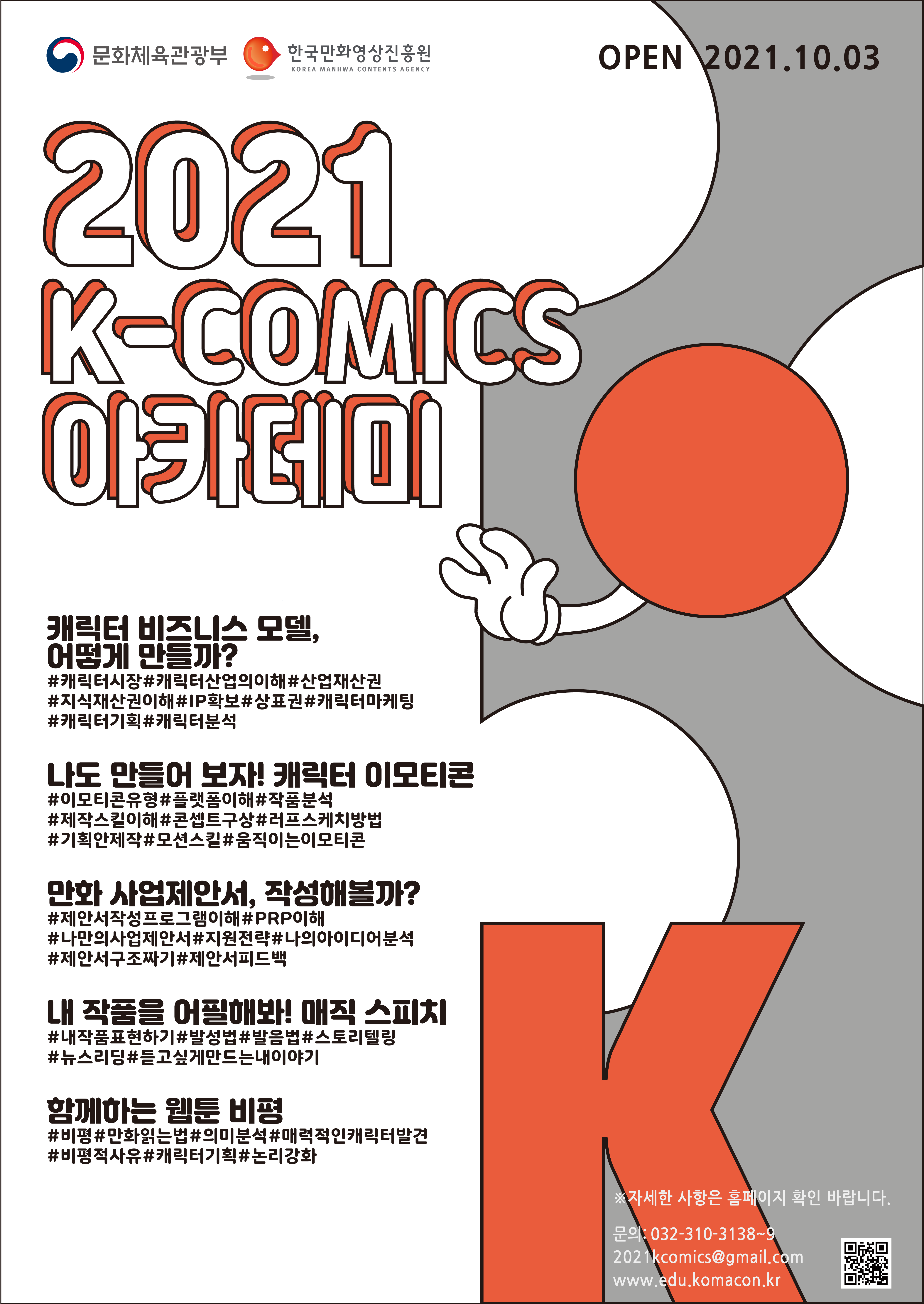 문화체육관광부 | 한국만화영상진흥원 | OPEN 2021.10.03. | 2021년 K-COMICS 아카데미 | ■ 캐릭터 비즈니스 모델, 어떻게 만들까? - #캐릭터시장 #캐릭터산업의이해 #산업재산권 #지식재산건이해 #IP확보 #상표권 #캐릭터마케팅 #캐틱터기획 #캐릭터분석 | ■ 나도 만들어 보자! 캐릭터 이모티콘 - #이모티콘유형 #플랫폼이해 #작품분석 #제작스킬이해 #콘셉트구상 #러프스케치방법 #기획안제작 #모션스킬 #움직이는이모티콘  | ■ 만화 사업제안서, 작성해볼까? - #제안서작성프로그램이해 #PRP이해 #나만의사업제안서 #지원전략 #나의아이디어분석 #제안서구조짜기 #제안서피드백 | ■ 내 작품을 어필해봐! 매직 스피치 - #내작품표현하기 #발성법 #발음법 #스토리텔링 #뉴스리딩 #듣고싶게만드는내이야기 | ■ 함께하는 웹툰 비평 - #비평 #만화읽는법 #의미분석 #매력적인캐릭터발견 #비평적사유 #캐릭터기획 #논리강화 | ※자세한 사항은 홈페이지 확인 바랍니다. | 문의 : 032-310-3138~9,  2021komics@gmail.com, edu.komacon.kr