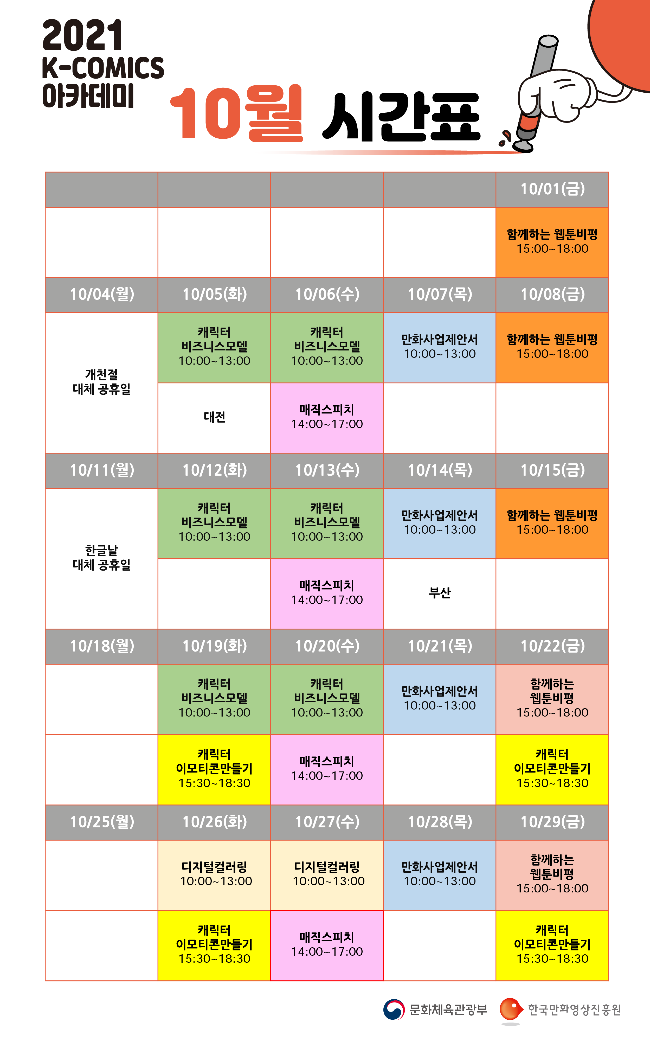 2021년 K-COMICS 아카데미 10월 시간표 | 10/01(금) 함께하는 웹툰비평 15:00~18:00 | 10/04(월) 개천절 대체 공휴일 | 10/05(화) 캐릭터 비즈니스모델 10:00~13:00, 대전 | 10/06(수) 캐릭터 비즈니스모델 10:00~13:00, 매직스피치 14:00~17:00 | 10/07(목) 만화사업제안서 10:00~13:00 | 10/08(금) 함께하는 웹툰비평 15:00~18:00 | 10/11(월) 한글날 대체 공휴일 | 10/12(화) 캐릭터 비즈니스모델 10:00~13:00 | 10/13(수) 캐릭터 비즈니스모델 10:00~13:00, 매직스피치 14:00~17:00 | 10/14(목) 만화사업제안서 10:00~13:00, 부산 | 10/15(금) 함께하는 웹툰비평 15:00~18:00 | 10/18(월) | 10/19(화) 캐릭터 비즈니스모델 10:00~13:00, 캐릭터 이모티콘만들기 15:30~18:30 | 10/20(수) 캐릭터 비즈니스모델 10:00~13:00, 매직스피치 14:00~17:00 | 10/21(목) 만화사업제안서 10:00~13:00 | 10/22(금) 함께하는 웹툰비평 15:00~18:00, 캐릭터 이모티콘만들기 15:30~18:30 | 10/25(월) | 10/26(화) 디지털컬러링 10:00~13:00, 캐릭터 이모티콘만들기 15:30~18:30 | 10/27(수) 디지털컬러링 10:00~13:00, 매직스피치 14:00~17:00 | 10/28(목) 만화사업제안서 10:00~13:00 | 10/29(금) 함께하는 웹툰비평 15:00~18:00, 캐릭터 이모티콘만들기 15:30~18:30 | 문화체육관광부 | 한국만화영상진흥원