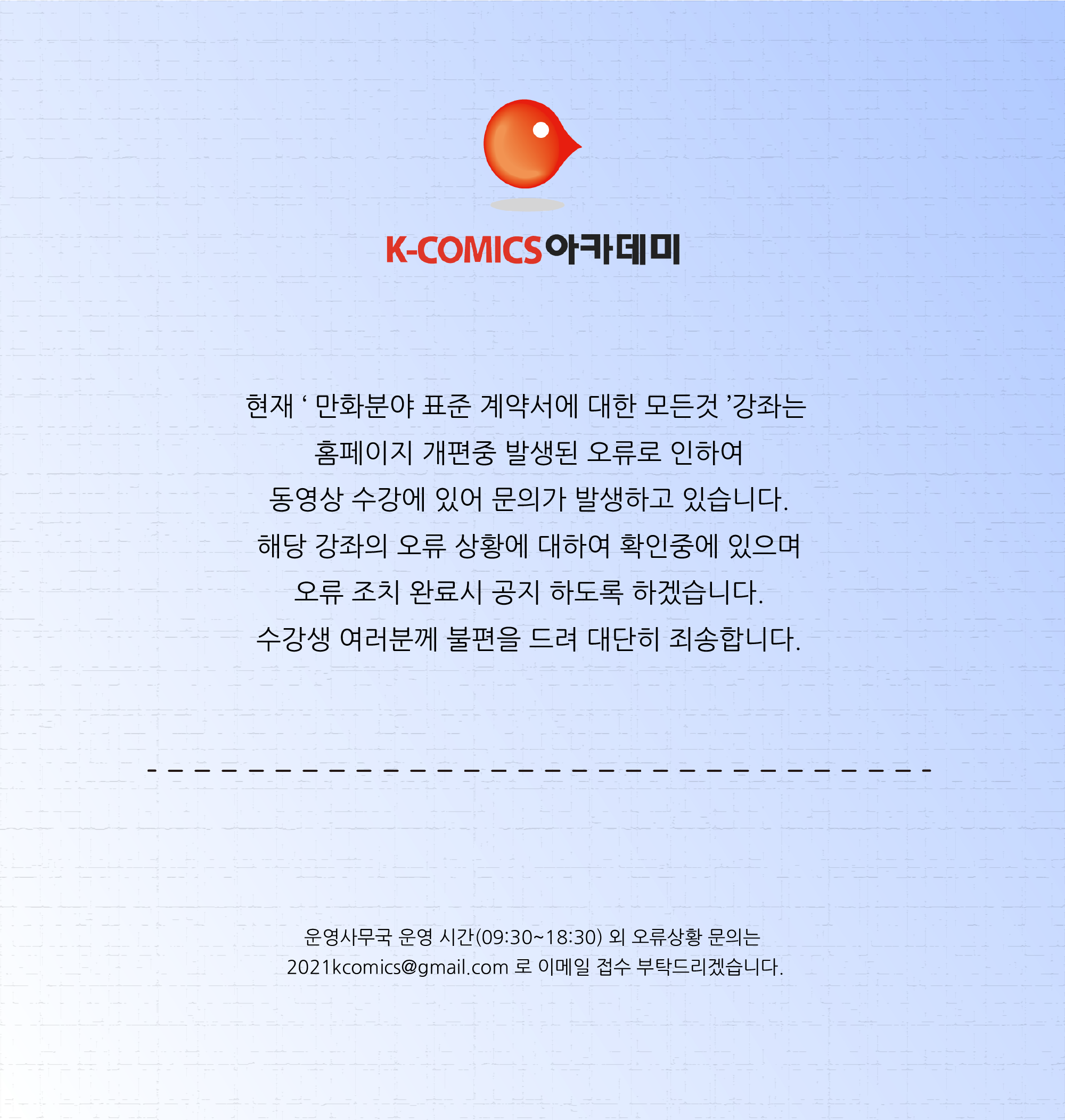 K-COMICS 아카데미 | 현재 '만화분야 표준 계약서에 대한 모든것' 강좌는 홈페이지 개편중 발생된 오류로 인하여 동영상 수강에 있어 문의가 발생하고 있습니다. 해당 강좌의 오류 상황에 대하여 확인중에 있으며 오류 조치 완료시 공지 하도록 하겠습니다. 수강생 여러분께 불편을 드려 대단히 죄송합니다. | 운영사무국 운영 시간(09:30~18:30) 외 오류상황 문의는 2021kcomics@gmail.com 로 이메일 접수 부탁드리겠습니다.