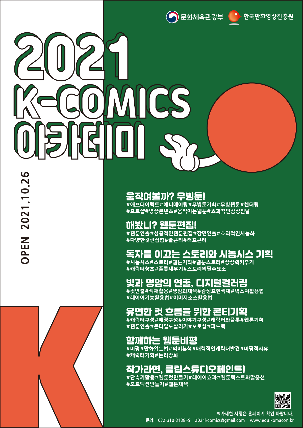 2021 K-COMICS 아카데미 | OPEN 2021.10.26 | ■ 움직여볼까? 무빙툰! : #애프터이펙트 #애니메이팅 #무빙툰기획 #렌더링 #포토샵 #영상콘텐츠 #움직이는웹툰 #효과적인감정전달 | ■ 해봤니? 웹툰편집! : #웹툰연출 #성공적인웹툰편집 #장면연출 #효과적인시놉화 #다양한컷편집법 #줄콘티 #러프콘티 | ■ 독자를 이끄는 스토리와 시놉시스 기획 : #시놉시스 #스토리 #웹툰기획 #웹툰스토리 #상상력키우기 #캐릭터창조 #플롯세우기 #스토리의필수요소 | ■ 빛과 명암의 연출, 디지털컬러링 : #컷연출 #색채활용 #명암과채색 #감정표현색채 #텍스쳐활용법 #레이어기능활용법 #이미지소스활용법 | ■ 유연한 컷 흐름을 위한 콘티기획 : #캐릭터구성 #배경구성 #이야기구성 #캐릭터와플롯 #웹툰기획 #웹툰연출 #콘티밀도살리기 #포토샵 #피드백 | ■ 함께하는 웹툰비평 : #비평 #만화읽는법 #의미분석 #매력적인캐릭터발견 #비평적사유 #캐릭터기획 #논리강화 | ■ 작가라면, 클립스튜디오페인트! : #단축키활용 #웹툰컷만들기 #레이어효과 #웹툰텍스트와말풍선 #오토액션만들기 #웹툰채색 | ※ 자세한 사항은 홈페이지 확인 바립니다. | 문의 : 032-310-3138~9,  2021komics@gmail.com, edu.komacon.kr | 문화체육관광부 | 한국만화영상진흥원