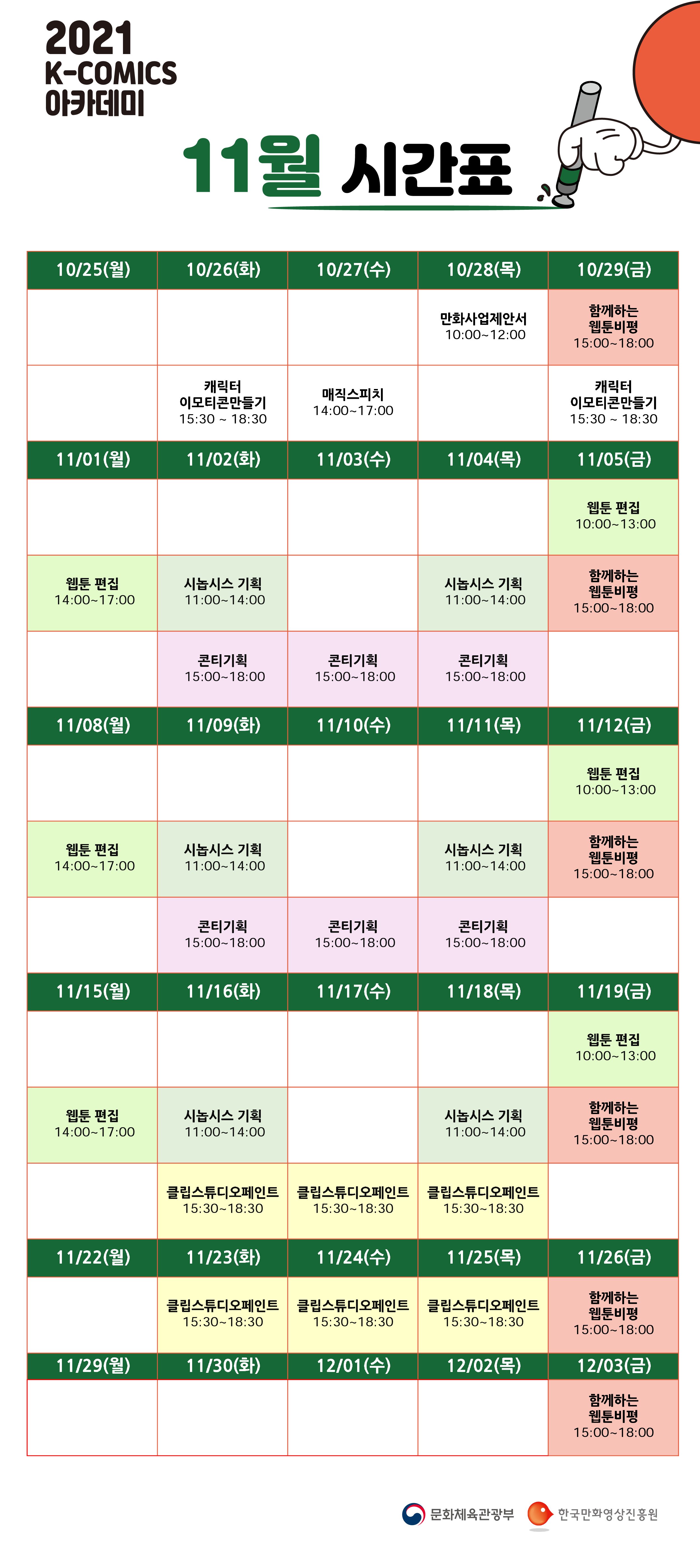 2021년 K-COMICS 아카데미 11월 | 10/25(월) | 10/26(화) 캐릭터 이모티콘만들기 15:30~18:30 | 10/27(수) 매직스피치 14:00~17:00 | 10/28(목) 만화사업제안서 10:00~12:00 | 10/29(금) 함께하는 웹툰비평 15:00~18:00, 캐릭터 이모티콘만들기 15:30~18:30 | 11/01(월) 웹툰 편집 14:00~17:00 | 11/02(화) 시놉시스 기획 11:00~14:00, 콘티기획 15:00~18:00 | 11/03(수) 콘티기획 15:00~18:00 | 11/04(목) 시놉시스 기획 11:00~14:00, 콘티기획 15:00~18:00 | 11/05(금) 웹툰 편집 10:00~13:00, 함께하는 웹툰비평 15:00~18:00 | 11/08(월) 웹툰 편집 14:00~17:00 | 11/09(화) 시놉시스 기획 11:00~14:00, 콘티기획 15:00~18:00 | 11/10(수) 콘티기획 15:00~18:00 | 11/11(목) 시놉시스 기획 11:00~14:00, 콘티기획 15:00~18:00 | 11/12(금) 웹툰 편집 10:00~13:00, 함께하는 웹툰비평 15:00~18:00 | 11/15(월) 웹툰 편집 14:00~17:00 | 11/16(화) 시놉시스 기획 11:00~14:00, 클립스튜디오페인트 15:30~18:30 | 11/17(수) 클립스튜디오페인트 15:30~18:30 | 11/18(목) 시놉시스 기획 11:00~14:00, 클립스튜디오페인트 15:30~18:30 | 11/19(금) 웹툰 편집 10:00~13:00, 함께하는 웹툰비평 15:00~18:00 | 11/22(월) | 11/23(화) 클립스튜디오페인트 15:30~18:30 | 11/24(수) 클립스튜디오페인트 15:30~18:30 | 11/25(목) 클립스튜디오페인트 15:30~18:30 | 11/26(금) 함께하는 웹툰비평 15:00~18:00 | 11/29(월) | 11/30(화) | 12/01(수) | 12/02(목) | 12/03(금) 함께하는 웹툰비평 15:00~18:00 | 문화체육관광부 | 한국만화영상진흥원