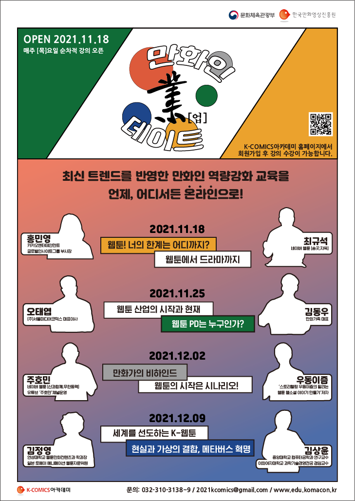 만화인 業[업] 데이트 | OPEN 2021.11.18 매주 [목]요일 순차적 강의 오픈 | K-COMICS 아카데미 홈페이지에서 회원가입 후 강의 수강이 가능합니다. | 최신 트렌드를 반영한 만화인 역량강화 교육을 언제, 어디서든 온라인으로! | ■ 2021.11.18 - ○ 웹툰! 너의 한계는 어디까지? (홍민영 : 카카오엔터테인먼트, 글로벌인사이트그룹 부사장) ○ 웹툰에서 드라마까지 (최규석 : 네이버 웹툰[송곳,지옥]) ■ 2021.11.25 - ○ 웹툰 산업의 시작과 현재 (오태엽 : (주)서울미디어코믹스 대표이사) ○ 웹툰PD는 누구인가? (김동우 : 만화가족 대표) ■ 2021.12.02 - ○ 만화가의 비하인드 (주호민 : 네이버 웹툰[신과함께,무한동력], 유투브 '주호민' 채널운영) ○ 웹툰의 시작은 시나리오! (우동이즘 : '스토리텔링 우동이즘의 팔리는 웹툰 웹소설 이야기 만들기' 저자) ■ 2021.12.09 - ○ 세계를 선도하는 K-웹툰 (김정영 : 연성대학교 웹툰만화컨텐츠과 학과장, 일본 토예이 애니메이션 웹툰자문위원) ○ 현실과 가상의 결합, 메타버스 혁명 (김상윤 : 중앙대학교 컴퓨터공학과 연구교수, 이화여자대학교 과학기술경영전공 겸임교수) | K-COMICS 아카데미 | ○ 문의 : 032-310-3138~9 /  2021komics@gmail.com /  edu.komacon.kr | 문화체육관광부 | 한국만화영상진흥원