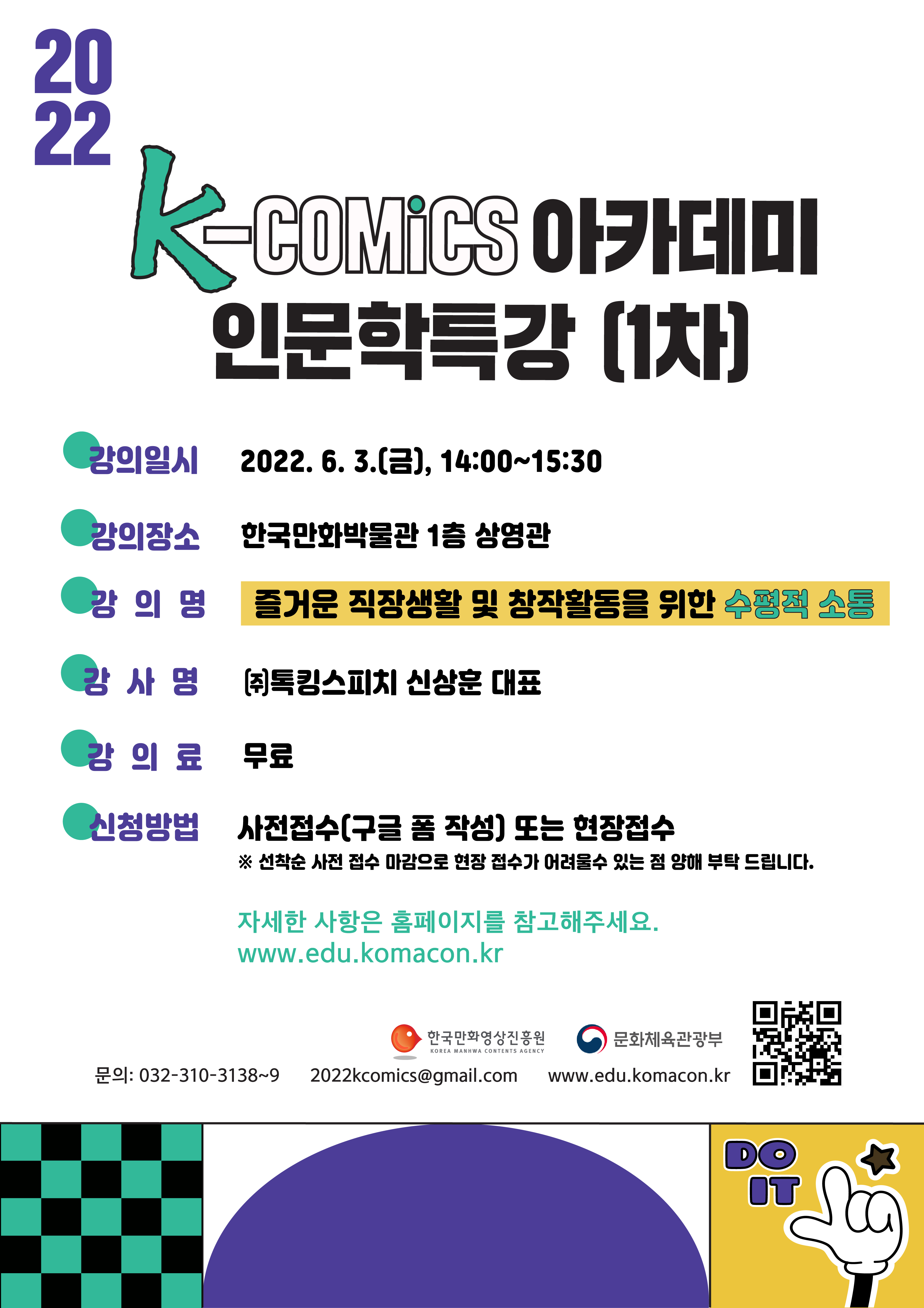 2022 K-Comics 아카데미 인문학특갈(1차) | ■ 강의일시 : 2022.6.3.(금), 14:00~15:30 ■ 강의장소 : 한국만화박물관 1층 상영관 ■ 강의명 : 즐거운 직장생활 및 창작활동을 위한 수평적 소통 ■ 강사명 : (주)톡킹스피치 신상훈 대표 ■ 강의료 : 무료 ■ 신청방법 : 사정접수(구글 폼 작성) 또는 현장접수 ※ 선착순 사전 접수 마감으로 현장 접수가 어려울수 있는 점 양해 부탁 드립니다. | 자세한 사항은 홈페이지를 참고해주세요. www.edu.komacon.kr | 문화체육관광부 | 한국만화영상진흥원 | ○ 문의처 : 032-310-3138~9, 2022komics@gmail.com, edu.komacon.kr | DO IT | K-Comics 아카데미 QR코드