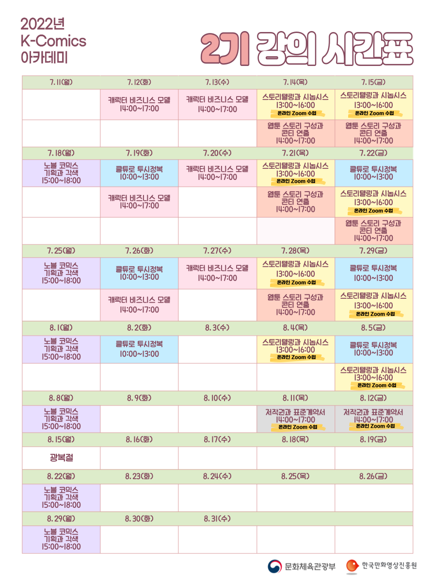 2022년 K-Comics 아카데미 2기 강의 시간표 | 7.11(월) | 7.12(화) 캐릭터 비즈니스 모델 14:00~17:00 | 7.13(수) 캐릭터 비즈니스 모델 14:00~17:00 | 7.14(목) 스토리텔링과 시놉시스 13:00~16:00 (온라인 Zoom 수업), 웹툰 스토리 구성과 콘티 연출 14:00~17:00 | 7.15(금) 스토리텔링과 시놉시스 13:00~16:00 (온라인 Zoom 수업), 웹툰 스토리 구성과 콘티 연출 14:00~17:00 | 7.18(월) 노블 코믹스 기획과 각색 15:00~18:00 | 7.19(화) 클튜로 투시정복 10:00~13:00, 캐릭터 비즈니스 모델 14:00~17:00 | 7.20(수) 캐릭터 비즈니스 모델 14:00~17:00 | 7.21(목) 스토리텔링과 시놉시스 13:00~16:00 (온라인 Zoom 수업), 웹툰 스토리 구성과 콘티 연출 14:00~17:00 | 7.22(금) 클튜로 투시정복 10:00~13:00, 스토리텔링과 시놉시스 13:00~16:00 (온라인 Zoom 수업), 웹툰 스토리 구성과 콘티 연출 14:00~17:00 | 7.25(월) 노블 코믹스 기획과 각색 15:00~18:00 | 7.26(화) 클튜로 투시정복 10:00~13:00, 캐릭터 비즈니스 모델 14:00~17:00 | 7.27(수) 캐릭터 비즈니스 모델 14:00~17:00 | 7.28(목) 스토리텔링과 시놉시스 13:00~16:00 (온라인 Zoom 수업), 웹툰 스토리 구성과 콘티 연출 14:00~17:00 | 7.29(금) 클튜로 투시정복 10:00~13:00, 스토리텔링과 시놉시스 13:00~16:00 (온라인 Zoom 수업) | 8.1(월) 노블 코믹스 기획과 각색 15:00~18:00 | 8.2(화) 클튜로 투시정복 10:00~13:00 | 8.3(수) | 8.4(목) 스토리텔링과 시놉시스 13:00~16:00 (온라인 Zoom 수업) | 8.5(금) 클튜로 투시정복 10:00~13:00, 스토리텔링과 시놉시스 13:00~16:00 (온라인 Zoom 수업) | 8.8(월) 노블 코믹스 기획과 각색 15:00~18:00 | 8.9(화) | 8.10(수) | 8.11(목) 저작권과 표준계약서 14:00~17:00 (온라인 Zoom 수업) | 8.12(금) 저작권과 표준계약서 14:00~17:00 (온라인 Zoom 수업) | 8.15(월) 광복절 | 8.16(화) | 8.17(수) | 8.18(목) | 8.19(금) | 8.22(월) 노블 코믹스 기획과 각색 15:00~18:00 | 8.23(화) | 8.24(수) | 8.25(목) | 8.26(금) | 8.29(월) 노블 코믹스 기획과 각색 15:00~18:00 | 8.30(화) | 8.31(수) | 문화체육관광부 | 한국만화영상진흥원