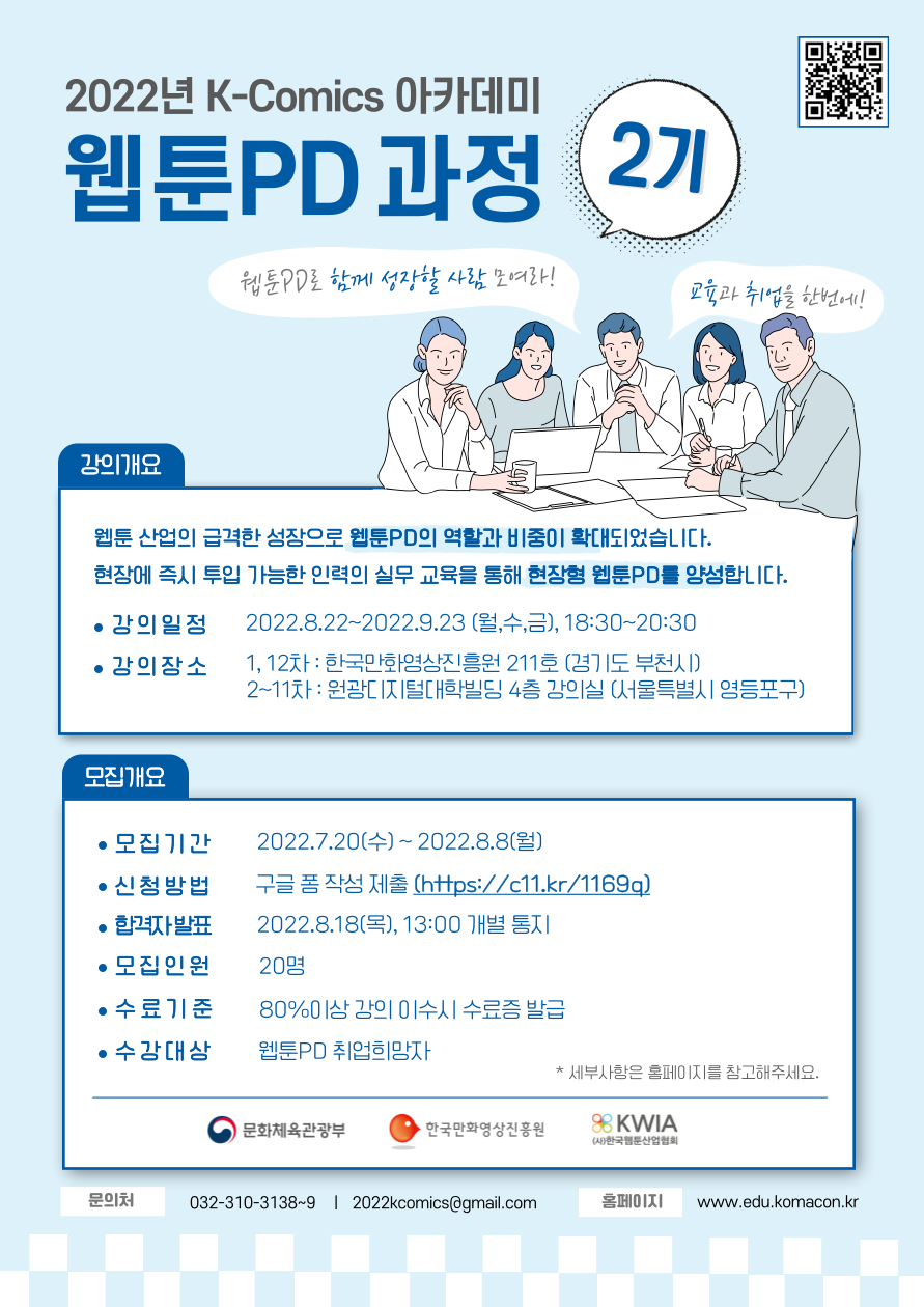 2022년 K-Comics 아카데미 웹툰PD과정 2기 | 웹툰PD로 함께 성장할 사람 모여라! 교육과 취업을 한번에! | ■ 강의개요 : 웹툰 산업의 급격한 성장으로 웹툰PD으 역활과 비중이 확대되었습니다. 현장에 즉시 투입 가능한 인력의 실무 교육을 통해 현장형 웹툰PD를 양성합니다. ○ 강의일정 : 2022.8.22~2022.9.23(월,수,금), 18:30~20:30 ○ 강의장소 : 1, 12차 : 한국만화영상진흥원 211호(경기도 부천시), 2~11차 : 원광디지털대학빌딩 4층 강의실(서울특별시 영등포구) | ■ 모집개요 : ○ 모집기간 : 2022.7.20(수)~2022.8.8(월) ○ 신청방법 : 구글 폼 작성 제출(https://c11.kr/1169q) ○ 합격자 발표 : 2022.8.18(목), 13:00 개별 통지 ○ 모집인원 : 20명 ○ 수료기준 : 80%이상 강의 이수시 수료증 발급 ○ 수강대상 : 웹툰PD 취업희망자 ※ 세부사항은 홈페이지를 참고해주세요. | 문화체육관광부 | 한국만화영상진흥원 | KWIA (사)한국웹툰산업협회 | ○ 문의처 : 032-310-3138~9, 2022komics@gmail.com  ○ 홈페이지 : edu.komacon.kr