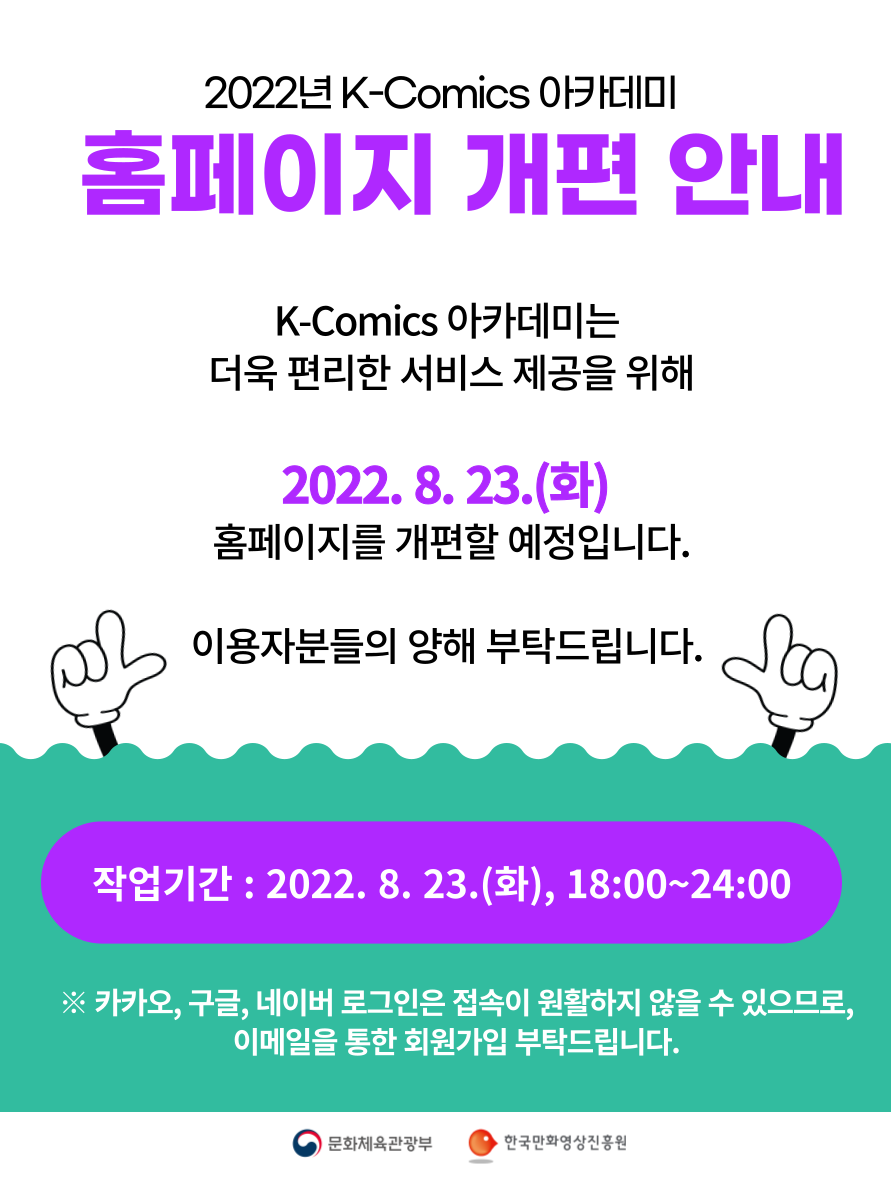 2022년 K-Comics 아카데미 홈페이지 개편 안내 | K-Comics 아카데미는 더욱 편리한 서비스 제공을 위해 2022.8.23.(화) 홈페이지를 개편할 예정입니다. 이용자분들의 양해 부탁드립니다. | 작업기간 : 2022. 8. 23.(화), 18:00~24:00 | ※ 카카오, 구글, 네이버 로그인은 접속이 원활하지 않을 수 있으므로, 이메일을 통한 회원가입 부탁드립니다. | 문화체육관광부 | 한국만화영상진흥원 