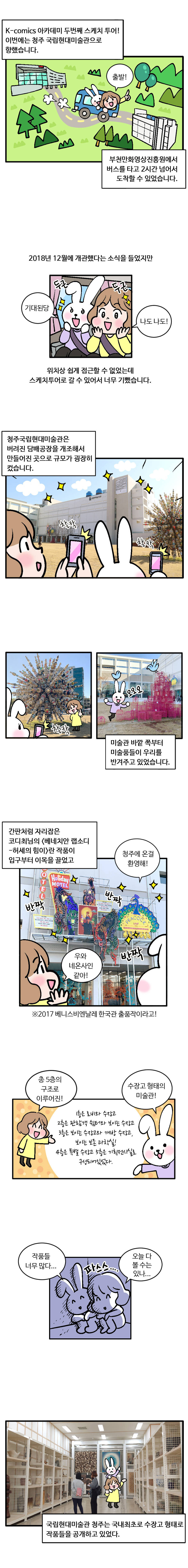 K-Comics 아카데미 두번째 스케치 투어! 이번에는 청주 국립현대미술관으로 향했습니다. (출발) 부천만화영상진흥원에서 버스를 타고 2시간 넘어서 도착할 수 있었습니다. 2018년 12월에 개관했다는 소식을 들었지만 (기대된당 나도나도! 두근두근) 위치상 쉽게 접근할 수 없었는데 스케치투어로 갈 수 있어서 너무 기뻤습니다. 청주국립현대미술관은 버려진 담배공장을 개조해서 만들어진 곳으로 규모가 굉장히 컸습다다다 (찰칵찰칵) (찰칵 오오오) 미술관 바깥 쪽 부터 미술품들이 우리를 반겨주고 있었습니다. 간판처럼 자리잡은 코디최님의 [베네치안 랩소디 - 허세의 힘이]란 작품이 입구부터 이목을 끌었고 (청주에 온걸 환영해! 반짝 반짝 반짝 우와 네온사인 같아! ※2017 베니스비엔날레 한국관 출품작이라고!) (총 5층의 구조로 이루어진 수장고 형태의 미술관!) 1층은 로비와 수장고 2층은 관람객 쉼터와 보이는 수장고 3층은 보이는 수장고와 개방 수장고, 보이는 보존 과학실! 4층은 특별 수장고 5층은 기획전시실로 구성되어있었다. (작품들 너무 많다... 파스스.... 오늘 다 볼 수는 있나...) 국립현대미술관 청주는 국내최초로 수장고 형태로 작품들을 공개하고 있었다.