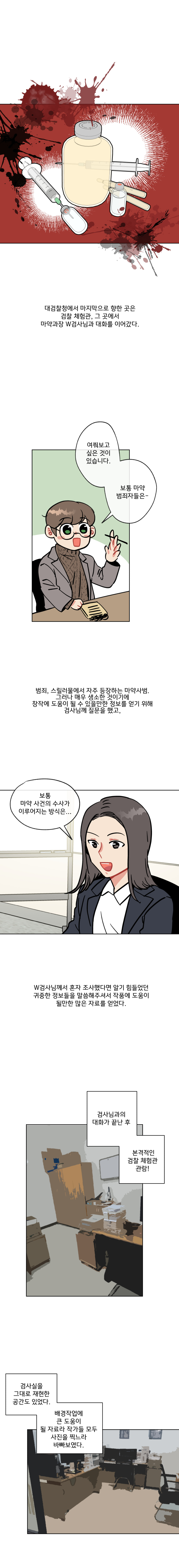 대검찰청에서 마지막으로 향한 곳은 검찰 체험관, 그 곳에서 마약과장 W검사님과 대화를 이어갔다. (여쭤보고 싶은 것이 있습니다. 보통 마약 범죄자들은 - ) 범죄, 스릴러물에서 자주 등장하는 마약사범. 그러나 매우 생소한 것이기에 창작에 도움이 될 수 있을만한 정보를 얻기 위해 검사님께 질문을 했고, (보통 마약사건의 수사가 이루어지는 방식은...) W검사님께서 혼자 조사했다면 알기 힘들었던 귀중한 정보들을 말씀해주셔서 작품에 도움이 될만한 많은 자료를 얻었다. 검사님과의 대화가 끝난 후 본격적인 검찰 체험관 관람! 검사실을 그대로 재현한 공간도 있었다. 배경작업에 큰 도움이 될 자료라 작가들 모두 사진을 찍느라 바빠보였다.